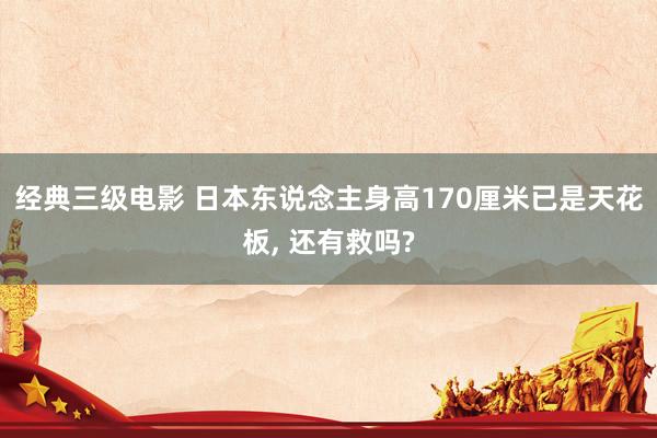 经典三级电影 日本东说念主身高170厘米已是天花板， 还有救吗?