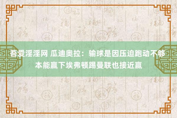 吾爱淫淫网 瓜迪奥拉：输球是因压迫跑动不够 本能赢下埃弗顿踢曼联也接近赢