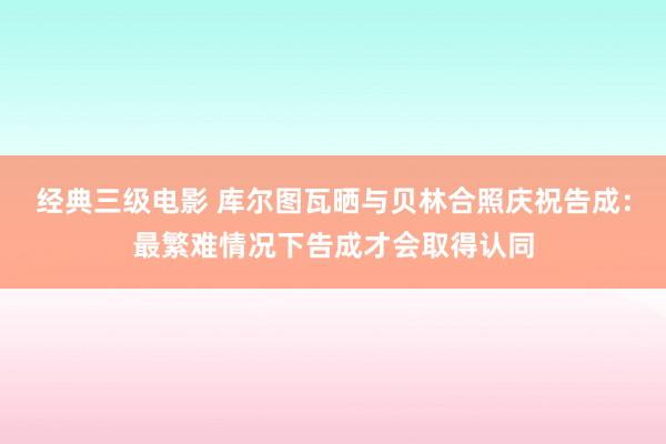 经典三级电影 库尔图瓦晒与贝林合照庆祝告成：最繁难情况下告成才会取得认同