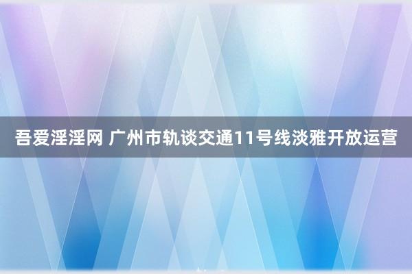 吾爱淫淫网 广州市轨谈交通11号线淡雅开放运营