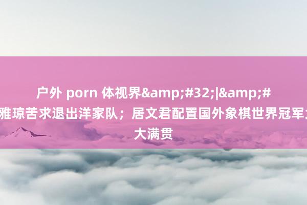户外 porn 体视界&#32;|&#32;黄雅琼苦求退出洋家队；居文君配置国外象棋世界冠军大满贯