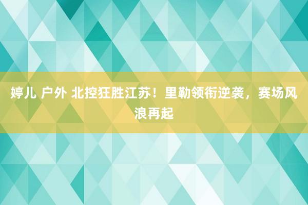 婷儿 户外 北控狂胜江苏！里勒领衔逆袭，赛场风浪再起