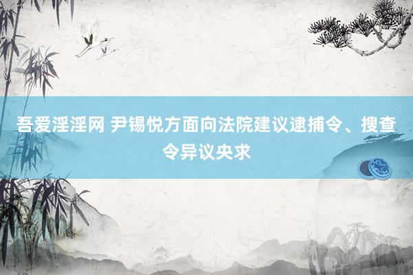 吾爱淫淫网 尹锡悦方面向法院建议逮捕令、搜查令异议央求