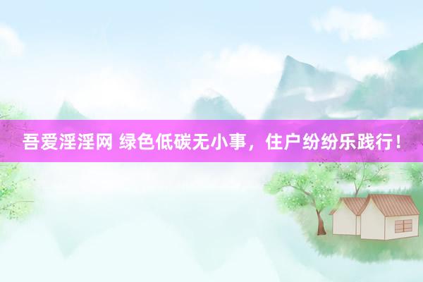 吾爱淫淫网 绿色低碳无小事，住户纷纷乐践行！