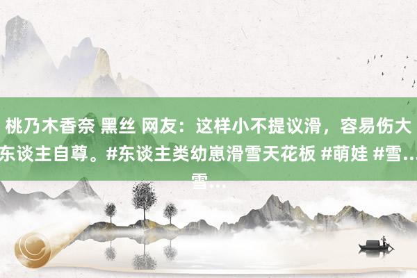 桃乃木香奈 黑丝 网友：这样小不提议滑，容易伤大东谈主自尊。#东谈主类幼崽滑雪天花板 #萌娃 #雪...