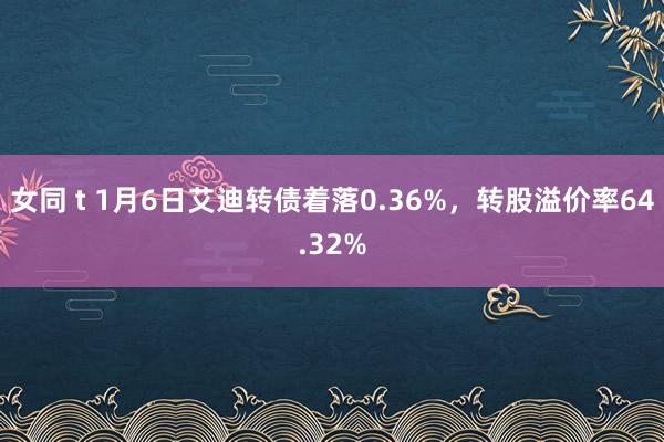 女同 t 1月6日艾迪转债着落0.36%，转股溢价率64.32%