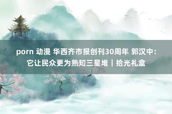 porn 动漫 华西齐市报创刊30周年 郭汉中：它让民众更为熟知三星堆｜拾光礼盒