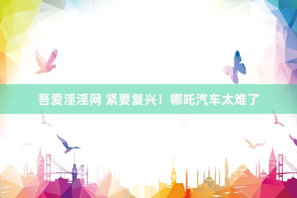 吾爱淫淫网 紧要复兴！哪吒汽车太难了