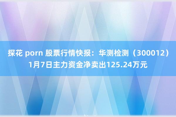 探花 porn 股票行情快报：华测检测（300012）1月7日主力资金净卖出125.24万元