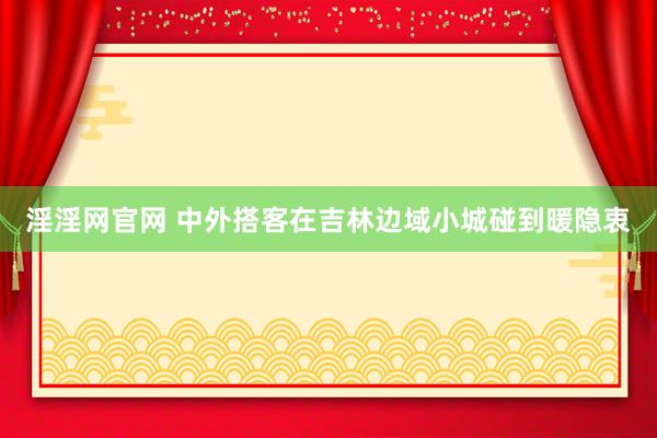 淫淫网官网 中外搭客在吉林边域小城碰到暖隐衷