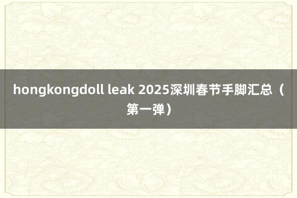 hongkongdoll leak 2025深圳春节手脚汇总（第一弹）