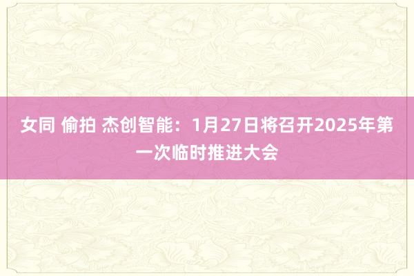 女同 偷拍 杰创智能：1月27日将召开2025年第一次临时推进大会