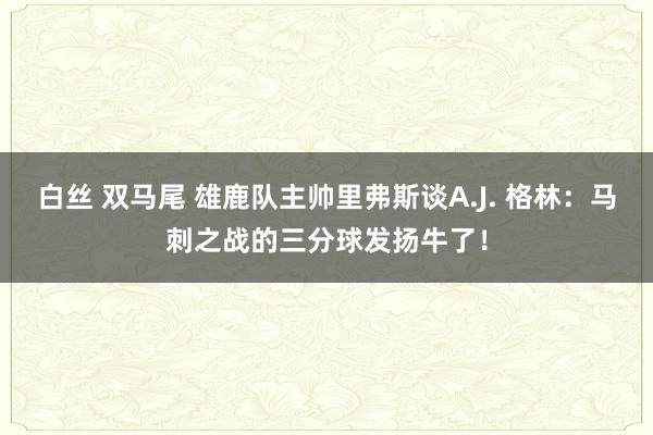 白丝 双马尾 雄鹿队主帅里弗斯谈A.J. 格林：马刺之战的三分球发扬牛了！