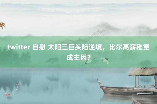 twitter 自慰 太阳三巨头陷逆境，比尔高薪稚童成主因？