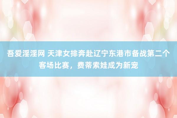 吾爱淫淫网 天津女排奔赴辽宁东港市备战第二个客场比赛，费蒂索娃成为新宠