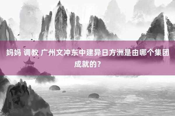 妈妈 调教 广州文冲东中建异日方洲是由哪个集团成就的？
