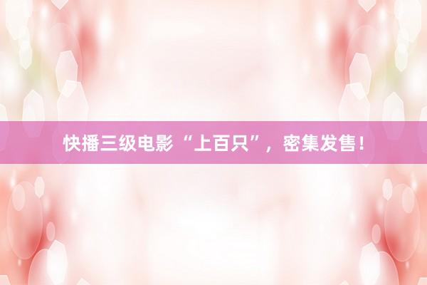 快播三级电影 “上百只”，密集发售！