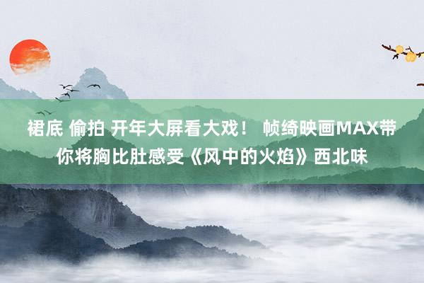 裙底 偷拍 开年大屏看大戏！ 帧绮映画MAX带你将胸比肚感受《风中的火焰》西北味