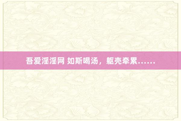 吾爱淫淫网 如斯喝汤，躯壳牵累……