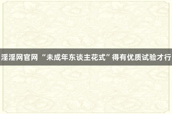 淫淫网官网 “未成年东谈主花式”得有优质试验才行