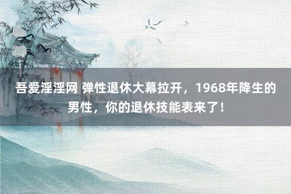 吾爱淫淫网 弹性退休大幕拉开，1968年降生的男性，你的退休技能表来了！