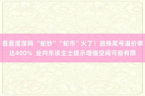 吾爱淫淫网 “蛇钞”“蛇币”火了！迥殊尾号溢价率达400%  业内东谈主士提示增值空间可能有限