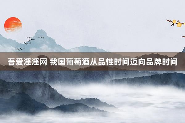 吾爱淫淫网 我国葡萄酒从品性时间迈向品牌时间