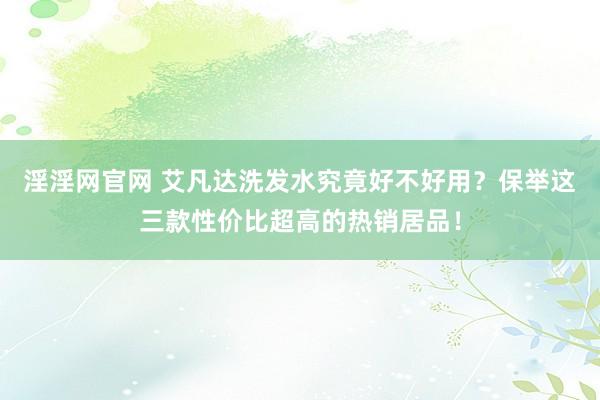 淫淫网官网 艾凡达洗发水究竟好不好用？保举这三款性价比超高的热销居品！