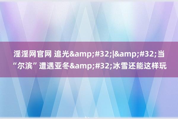 淫淫网官网 追光&#32;|&#32;当“尔滨”遭遇亚冬&#32;冰雪还能这样玩
