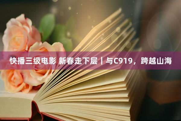 快播三级电影 新春走下层｜与C919，跨越山海