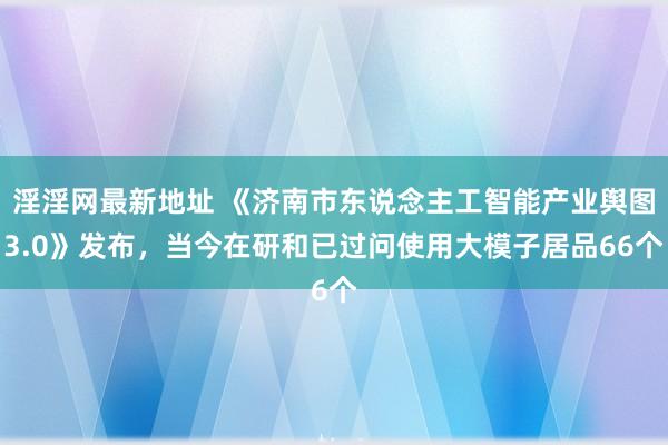 淫淫网最新地址 《济南市东说念主工智能产业舆图3.0》发布，当今在研和已过问使用大模子居品66个