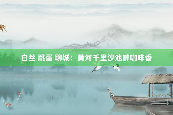 白丝 跳蛋 聊城：黄河千里沙池畔咖啡香