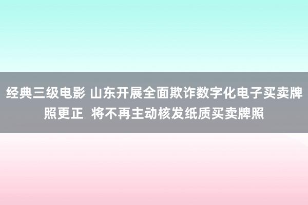 经典三级电影 山东开展全面欺诈数字化电子买卖牌照更正  将不再主动核发纸质买卖牌照