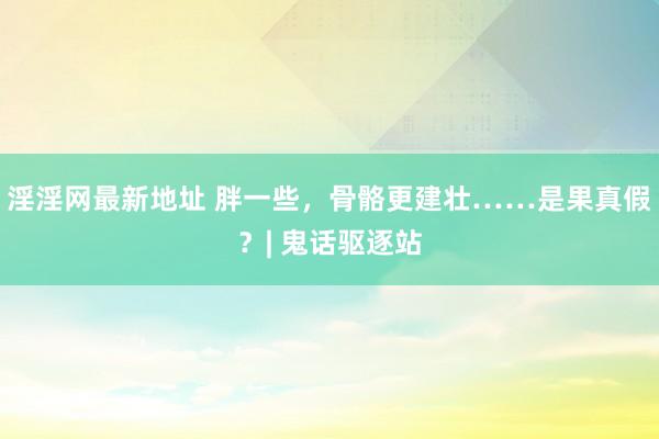 淫淫网最新地址 胖一些，骨骼更建壮……是果真假？| 鬼话驱逐站