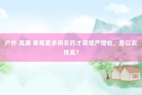 户外 高潮 草莓要多用农药才调增产增收，是以农残高？