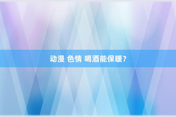 动漫 色情 喝酒能保暖？