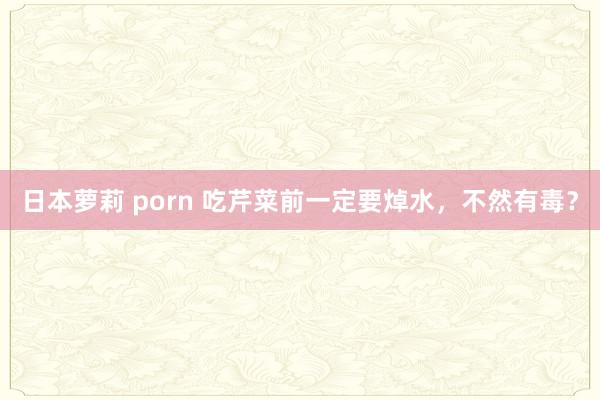日本萝莉 porn 吃芹菜前一定要焯水，不然有毒？