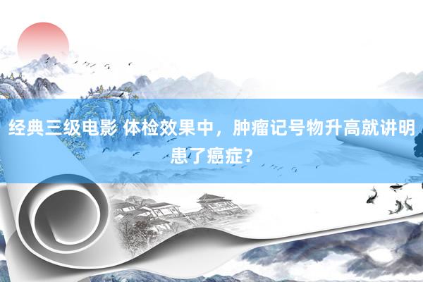 经典三级电影 体检效果中，肿瘤记号物升高就讲明患了癌症？