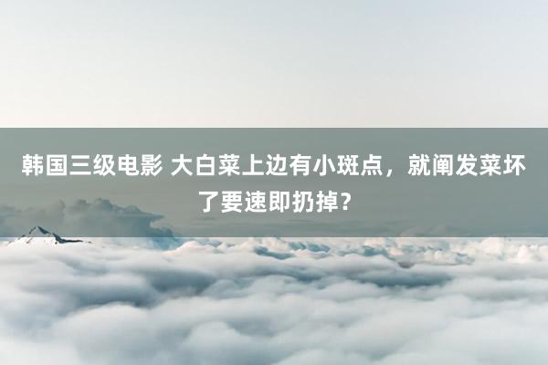 韩国三级电影 大白菜上边有小斑点，就阐发菜坏了要速即扔掉？