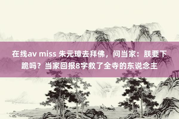 在线av miss 朱元璋去拜佛，问当家：朕要下跪吗？当家回报8字救了全寺的东说念主