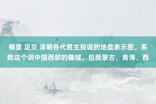 楠里 足交 清朝各代君主投诚的地盘表示图。系数这个词中国西部的疆域，包括蒙古、青海、西