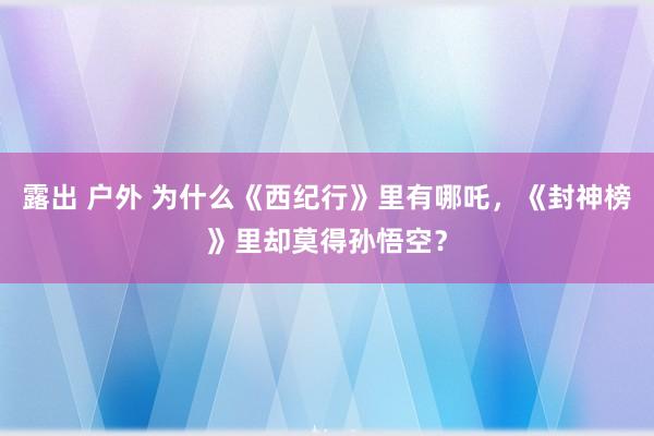 露出 户外 为什么《西纪行》里有哪吒，《封神榜》里却莫得孙悟空？