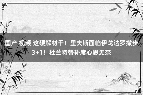 国产 视频 这硬解材干！里夫斯面临伊戈达罗撤步3+1！杜兰特替补席心思无奈