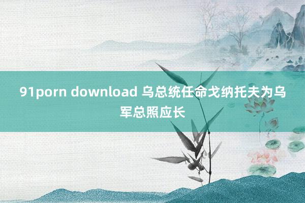 91porn download 乌总统任命戈纳托夫为乌军总照应长