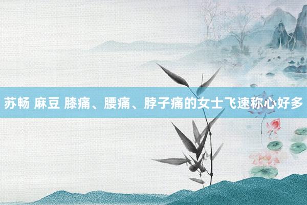 苏畅 麻豆 膝痛、腰痛、脖子痛的女士飞速称心好多
