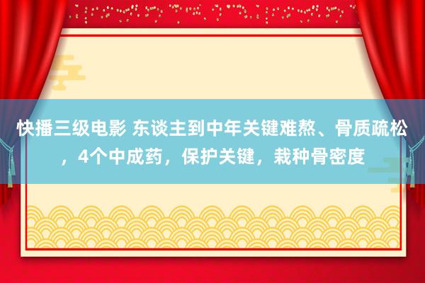 快播三级电影 东谈主到中年关键难熬、骨质疏松，4个中成药，保护关键，栽种骨密度