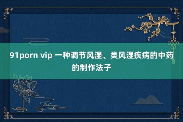 91porn vip 一种调节风湿、类风湿疾病的中药的制作法子