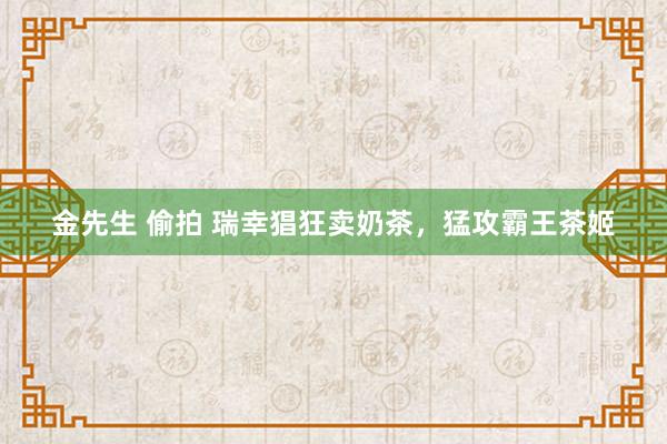 金先生 偷拍 瑞幸猖狂卖奶茶，猛攻霸王茶姬