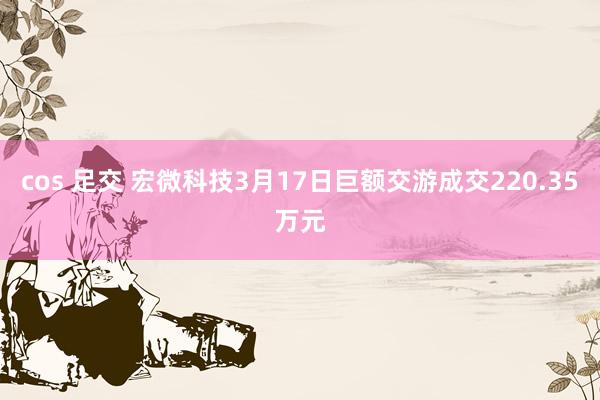 cos 足交 宏微科技3月17日巨额交游成交220.35万元