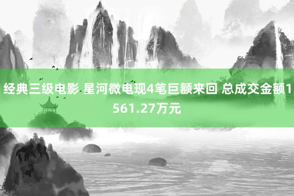 经典三级电影 星河微电现4笔巨额来回 总成交金额1561.27万元